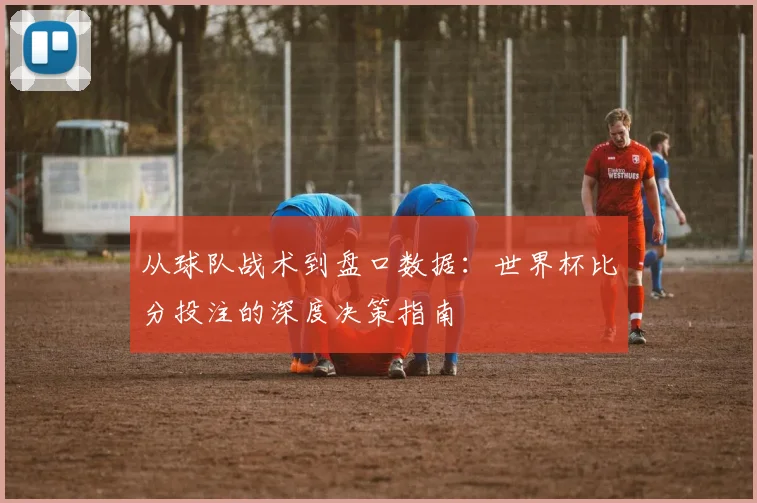 从球队战术到盘口数据：世界杯比分投注的深度决策指南