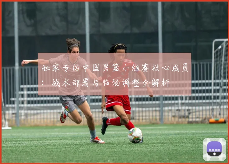 独家专访中国男篮小组赛核心成员：战术部署与临场调整全解析