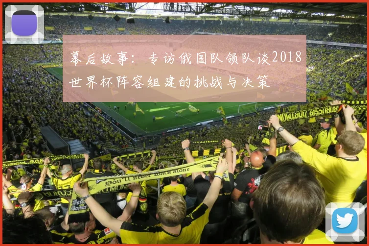 幕后故事：专访俄国队领队谈2018世界杯阵容组建的挑战与决策
